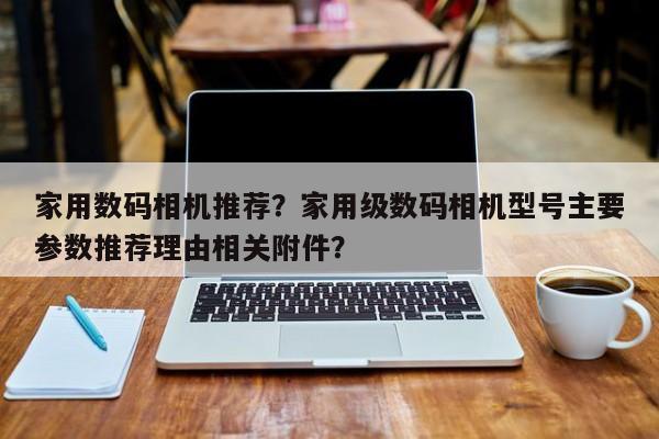 家用數(shù)碼相機推薦？家用級數(shù)碼相機型號主要參數(shù)推薦理由相關(guān)附件？