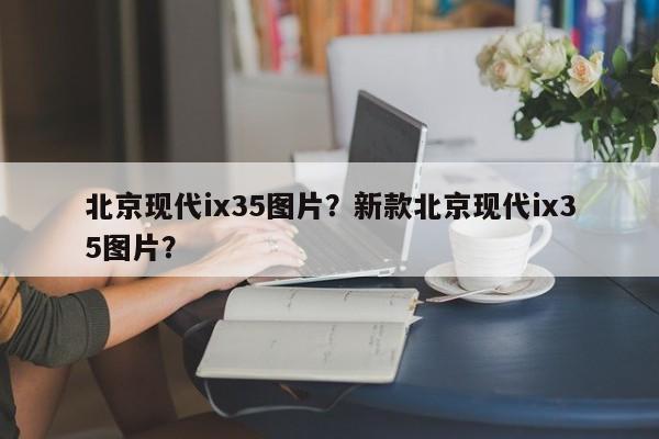 北京現(xiàn)代ix35圖片？新款北京現(xiàn)代ix35圖片？