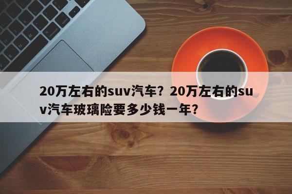 20萬左右的suv汽車？20萬左右的suv汽車玻璃險(xiǎn)要多少錢一年？