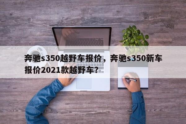 奔馳s350越野車報(bào)價(jià)，奔馳s350新車報(bào)價(jià)2021款越野車？
