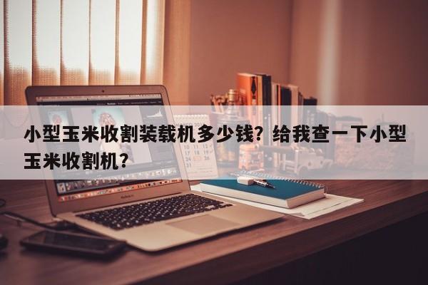 小型玉米收割裝載機(jī)多少錢？給我查一下小型玉米收割機(jī)？