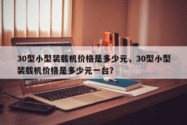 30型小型裝載機(jī)價(jià)格是多少元，30型小型裝載機(jī)價(jià)格是多少元一臺(tái)？