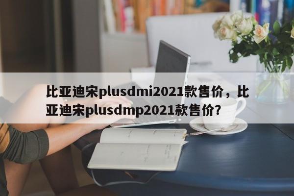 比亞迪宋plusdmi2021款售價，比亞迪宋plusdmp2021款售價？