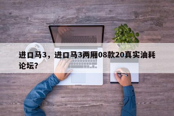 進(jìn)口馬3，進(jìn)口馬3兩廂08款20真實油耗論壇？