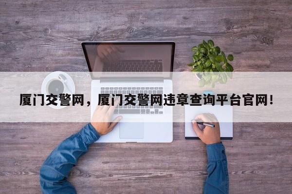廈門交警網(wǎng)，廈門交警網(wǎng)違章查詢平臺官網(wǎng)！