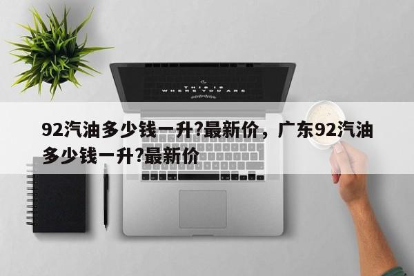 92汽油多少錢一升?最新價，廣東92汽油多少錢一升?最新價