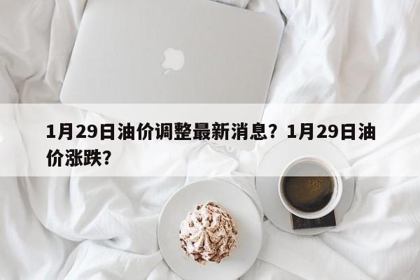 1月29日油價調(diào)整最新消息？1月29日油價漲跌？