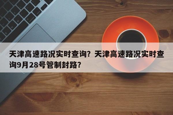 天津高速路況實時查詢？天津高速路況實時查詢9月28號管制封路？