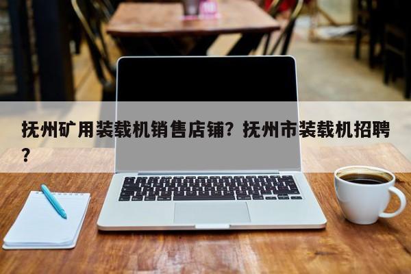 撫州礦用裝載機銷售店鋪？撫州市裝載機招聘？