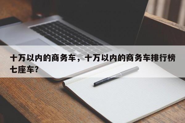 十萬以內(nèi)的商務(wù)車，十萬以內(nèi)的商務(wù)車排行榜七座車？