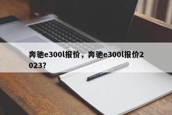 奔馳e300l報(bào)價(jià)，奔馳e300l報(bào)價(jià)2023？