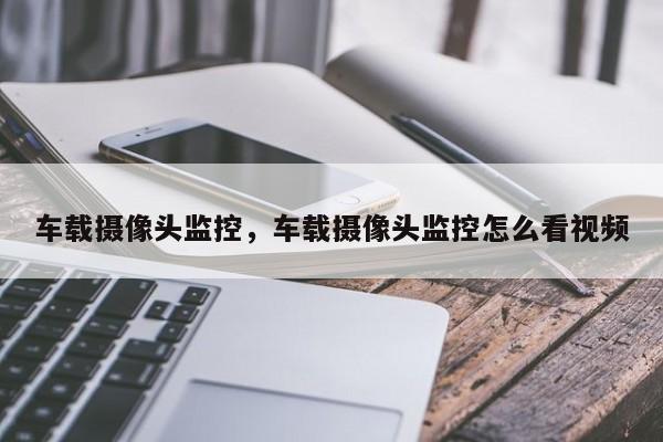 車載攝像頭監(jiān)控，車載攝像頭監(jiān)控怎么看視頻