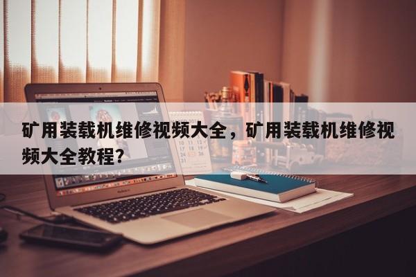 礦用裝載機維修視頻大全，礦用裝載機維修視頻大全教程？