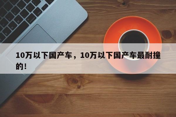 10萬以下國產(chǎn)車，10萬以下國產(chǎn)車最耐撞的！