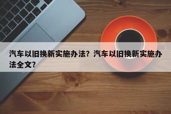汽車以舊換新實(shí)施辦法？汽車以舊換新實(shí)施辦法全文？