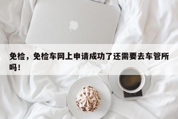 免檢，免檢車網(wǎng)上申請(qǐng)成功了還需要去車管所嗎！