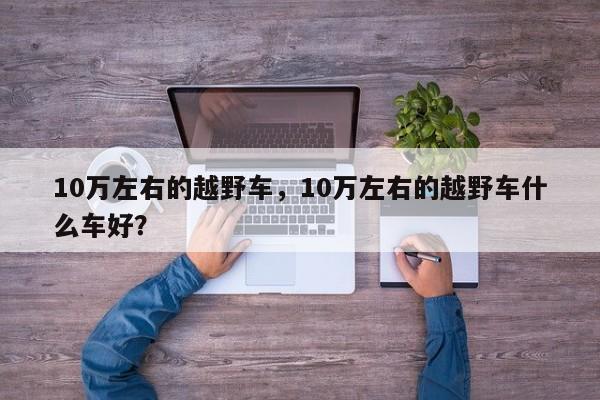 10萬左右的越野車，10萬左右的越野車什么車好？