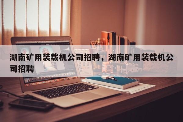 湖南礦用裝載機(jī)公司招聘，湖南礦用裝載機(jī)公司招聘