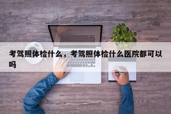 考駕照體檢什么，考駕照體檢什么醫(yī)院都可以嗎