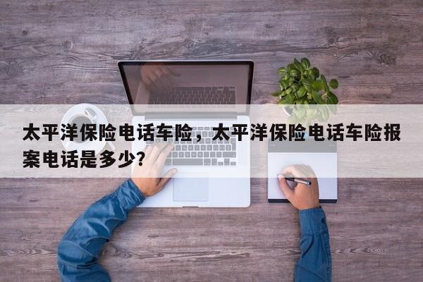 太平洋保險電話車險，太平洋保險電話車險報案電話是多少？