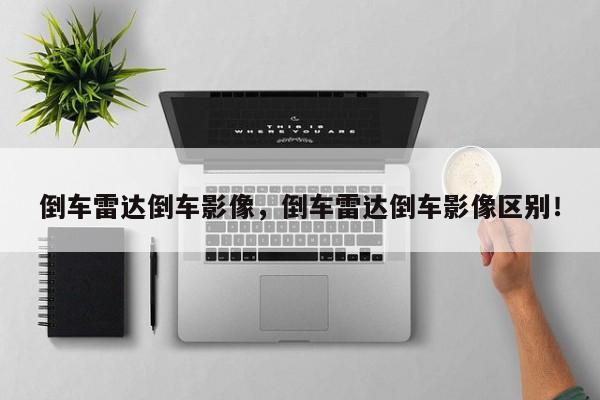 倒車?yán)走_(dá)倒車影像，倒車?yán)走_(dá)倒車影像區(qū)別！