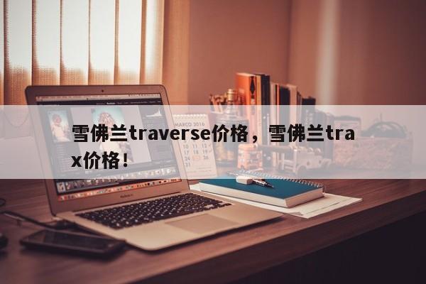雪佛蘭traverse價(jià)格，雪佛蘭trax價(jià)格！