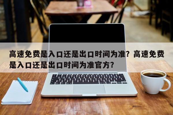 高速免費(fèi)是入口還是出口時(shí)間為準(zhǔn)？高速免費(fèi)是入口還是出口時(shí)間為準(zhǔn)官方？