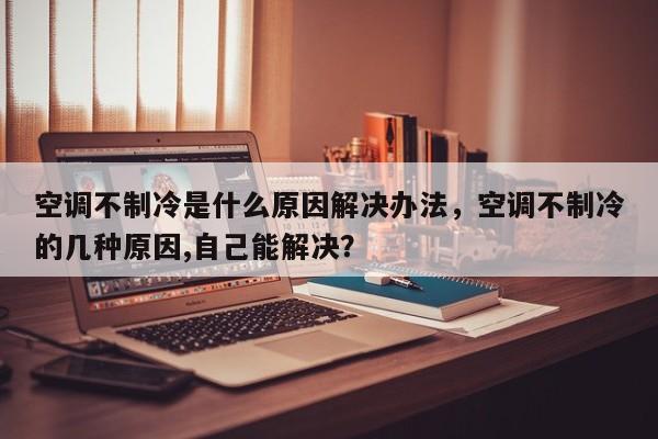 空調不制冷是什么原因解決辦法，空調不制冷的幾種原因,自己能解決？
