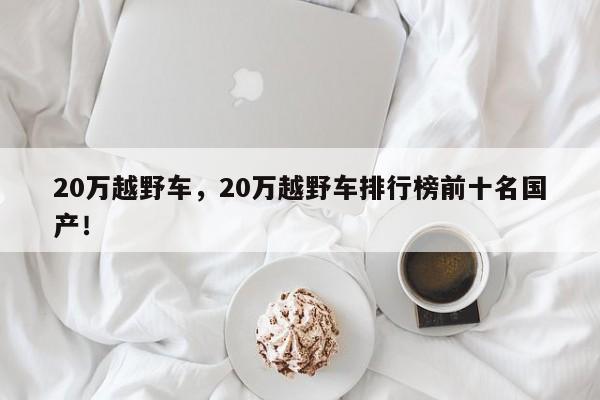 20萬越野車，20萬越野車排行榜前十名國(guó)產(chǎn)！