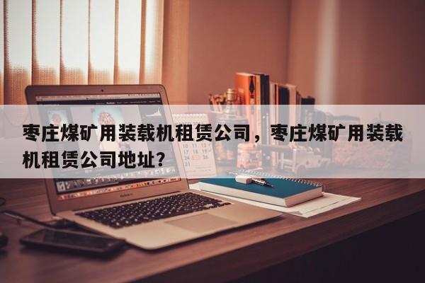 棗莊煤礦用裝載機租賃公司，棗莊煤礦用裝載機租賃公司地址？
