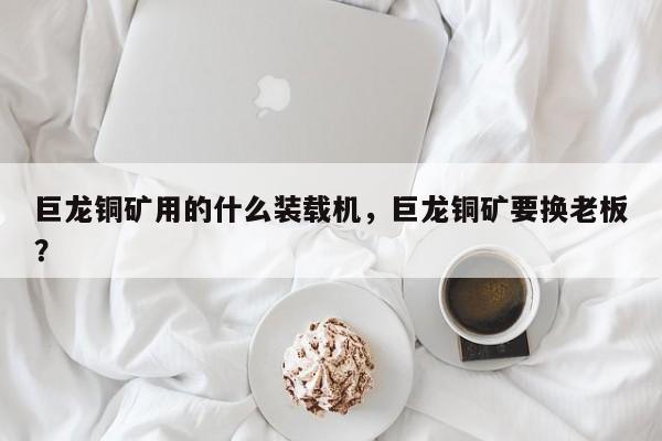 巨龍銅礦用的什么裝載機(jī)，巨龍銅礦要換老板？