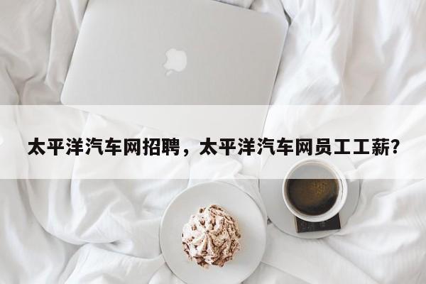 太平洋汽車網(wǎng)招聘，太平洋汽車網(wǎng)員工工薪？