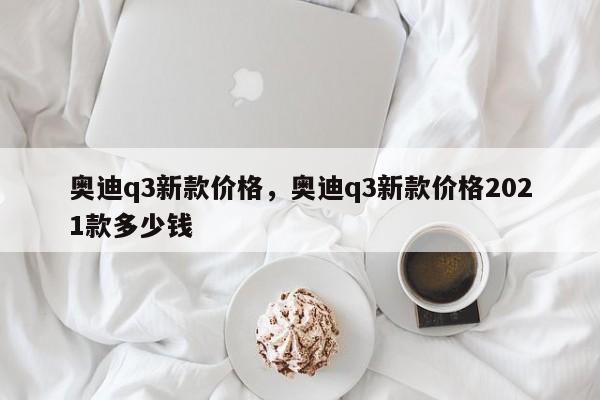 奧迪q3新款價(jià)格，奧迪q3新款價(jià)格2021款多少錢(qián)