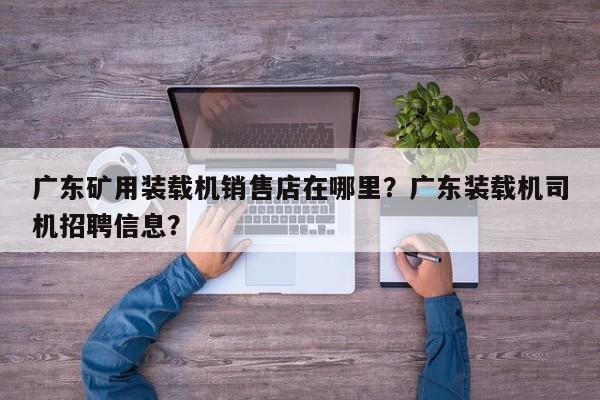廣東礦用裝載機銷售店在哪里？廣東裝載機司機招聘信息？