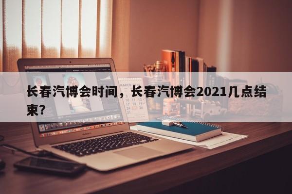長春汽博會時間，長春汽博會2021幾點(diǎn)結(jié)束？