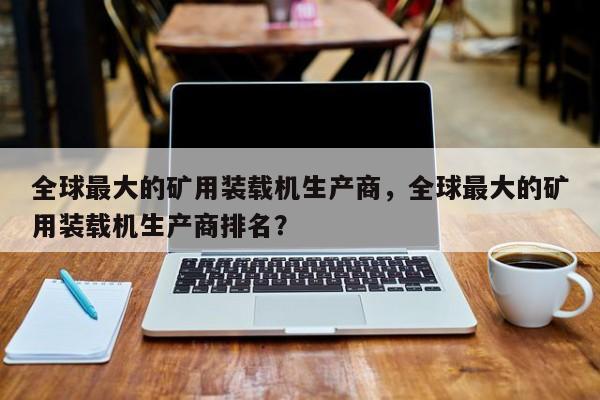 全球最大的礦用裝載機生產(chǎn)商，全球最大的礦用裝載機生產(chǎn)商排名？