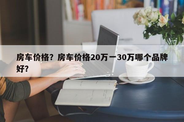 房車價格？房車價格20萬一30萬哪個品牌好？