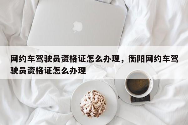 網(wǎng)約車駕駛員資格證怎么辦理，衡陽網(wǎng)約車駕駛員資格證怎么辦理