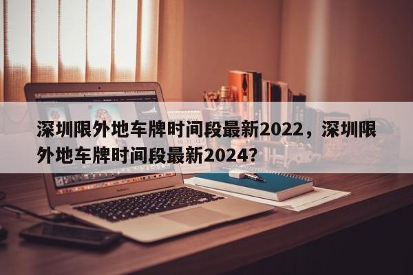 深圳限外地車牌時間段最新2022，深圳限外地車牌時間段最新2024？