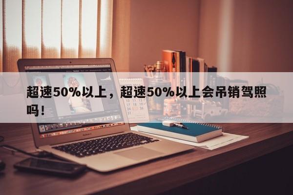 超速50%以上，超速50%以上會(huì)吊銷駕照嗎！