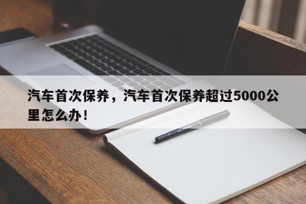 汽車首次保養(yǎng)，汽車首次保養(yǎng)超過5000公里怎么辦！