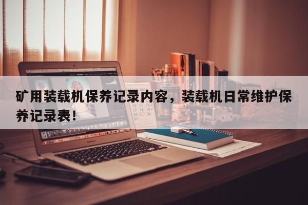 礦用裝載機(jī)保養(yǎng)記錄內(nèi)容，裝載機(jī)日常維護(hù)保養(yǎng)記錄表！