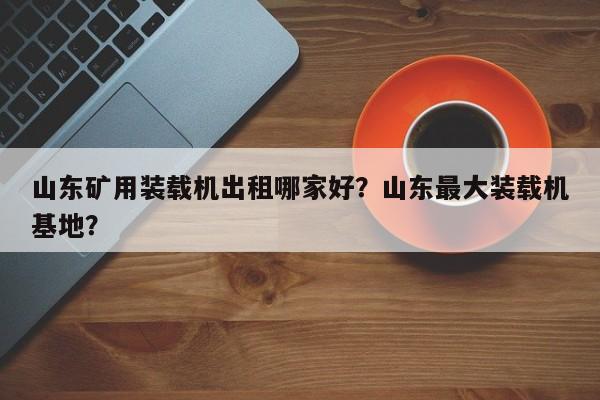 山東礦用裝載機(jī)出租哪家好？山東最大裝載機(jī)基地？
