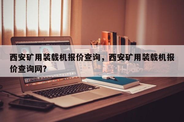 西安礦用裝載機(jī)報(bào)價(jià)查詢，西安礦用裝載機(jī)報(bào)價(jià)查詢網(wǎng)？
