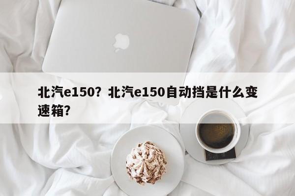 北汽e150？北汽e150自動擋是什么變速箱？