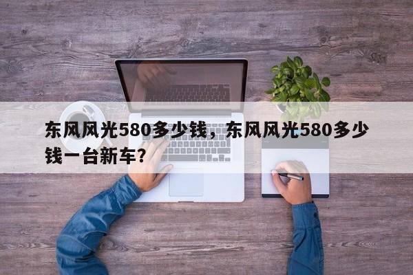 東風(fēng)風(fēng)光580多少錢，東風(fēng)風(fēng)光580多少錢一臺新車？