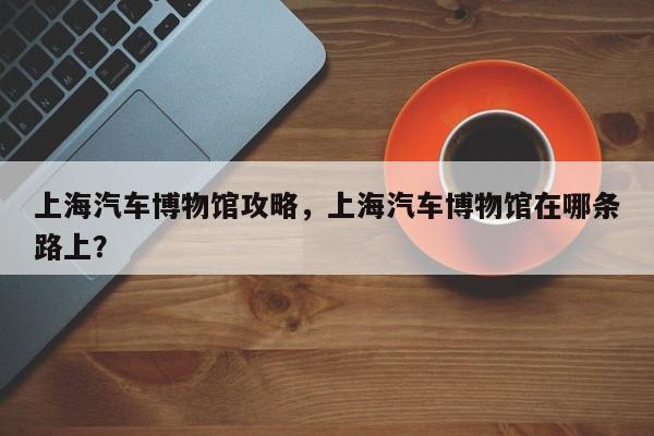 上海汽車(chē)博物館攻略，上海汽車(chē)博物館在哪條路上？