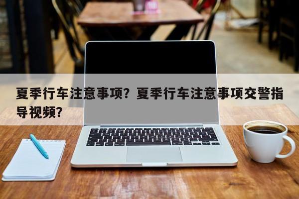 夏季行車注意事項？夏季行車注意事項交警指導(dǎo)視頻？