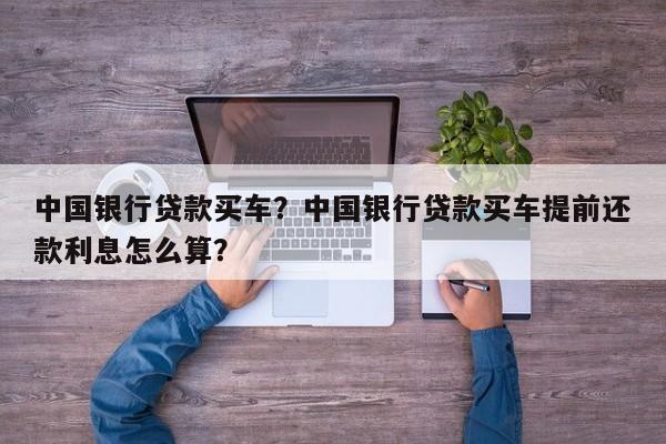 中國(guó)銀行貸款買(mǎi)車(chē)？中國(guó)銀行貸款買(mǎi)車(chē)提前還款利息怎么算？