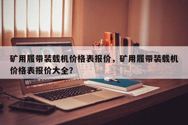礦用履帶裝載機(jī)價(jià)格表報(bào)價(jià)，礦用履帶裝載機(jī)價(jià)格表報(bào)價(jià)大全？
